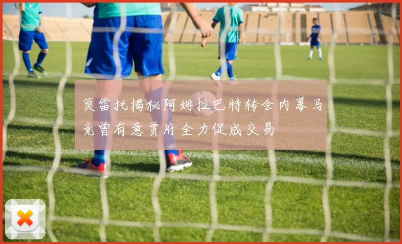 莫雷托揭秘阿姆拉巴特转会内幕马竞曾有意贾府全力促成交易