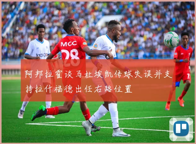 阿邦拉霍谈马杜埃凯传球失误并支持拉什福德出任右路位置