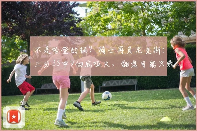 不是哈登的锅？骑士再负尼克斯：三分35中9彻底哑火，翻盘可能只剩理论_进攻_防守_1