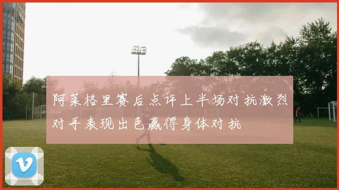 阿莱格里赛后点评上半场对抗激烈对手表现出色赢得身体对抗