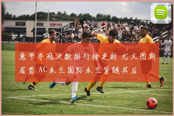 意甲夺冠次数排行榜更新 尤文图斯居首 AC米兰国际米兰紧随其后