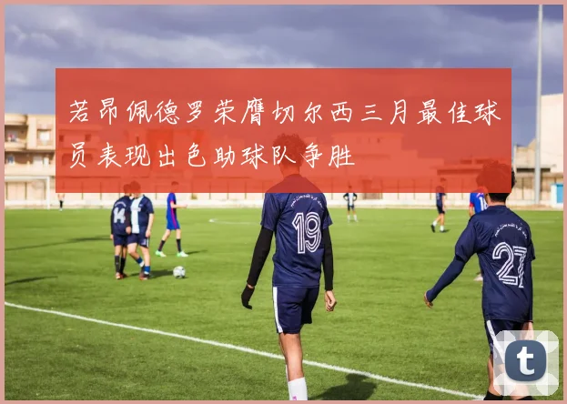 若昂佩德罗荣膺切尔西三月最佳球员表现出色助球队争胜