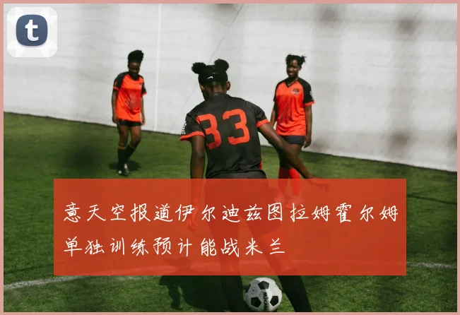 意天空报道伊尔迪兹图拉姆霍尔姆单独训练预计能战米兰