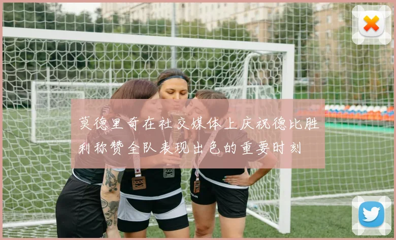 莫德里奇在社交媒体上庆祝德比胜利称赞全队表现出色的重要时刻
