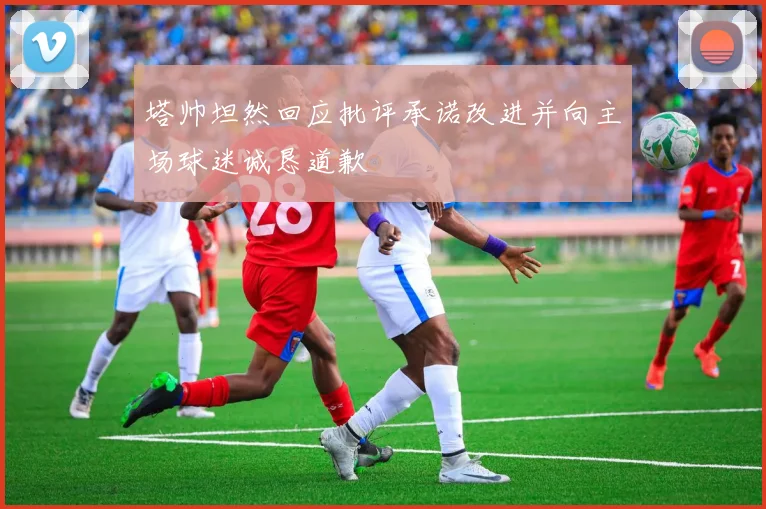 塔帅坦然回应批评承诺改进并向主场球迷诚恳道歉