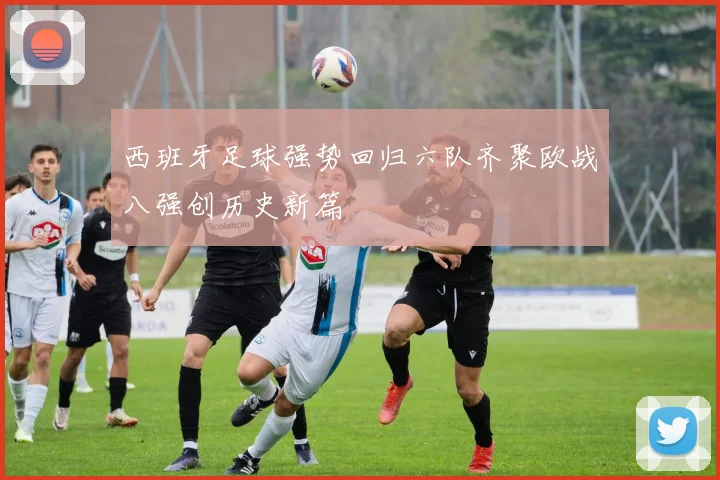 西班牙足球强势回归六队齐聚欧战八强创历史新篇