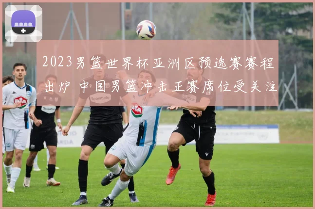 2023男篮世界杯亚洲区预选赛赛程出炉 中国男篮冲击正赛席位受关注