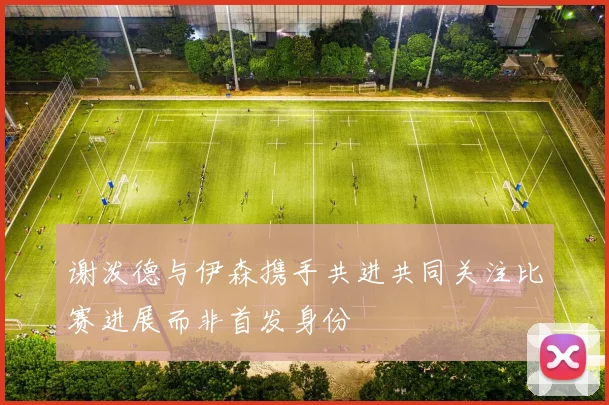 谢泼德与伊森携手共进共同关注比赛进展而非首发身份