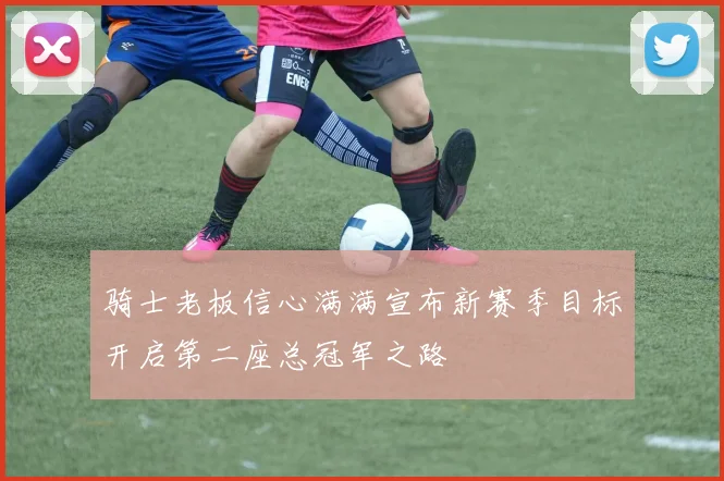 骑士老板信心满满宣布新赛季目标开启第二座总冠军之路