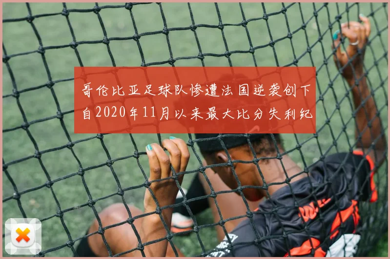 哥伦比亚足球队惨遭法国逆袭创下自2020年11月以来最大比分失利纪录