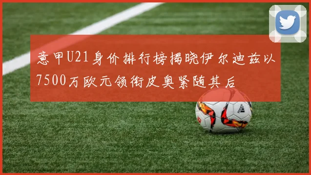 意甲U21身价排行榜揭晓伊尔迪兹以7500万欧元领衔皮奥紧随其后
