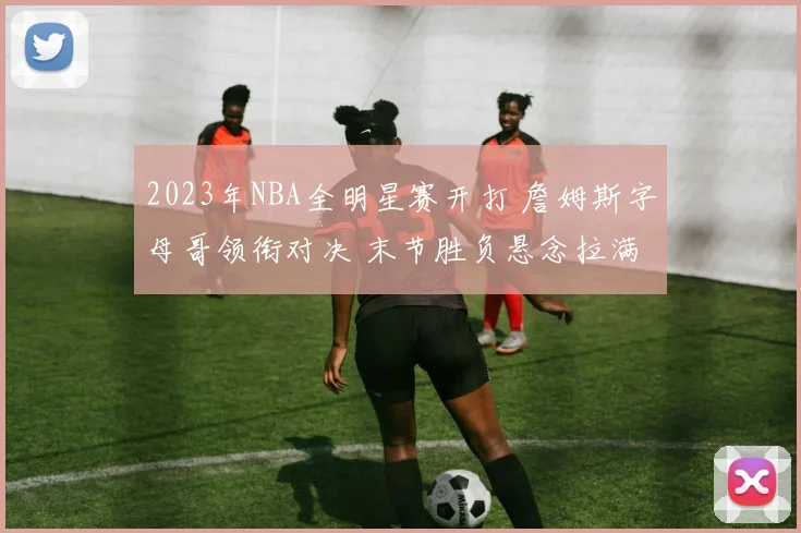 2023年NBA全明星赛开打 詹姆斯字母哥领衔对决 末节胜负悬念拉满