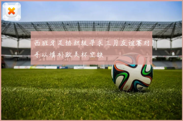 西班牙足协积极寻求三月友谊赛对手以填补欧美杯空缺