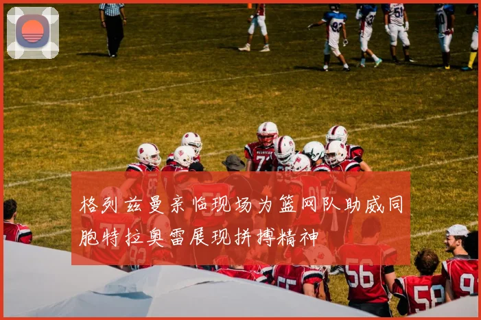 格列兹曼亲临现场为篮网队助威同胞特拉奥雷展现拼搏精神