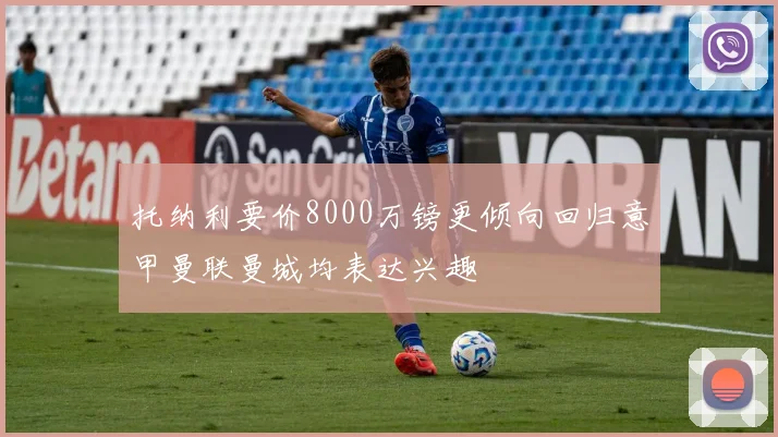托纳利要价8000万镑更倾向回归意甲曼联曼城均表达兴趣