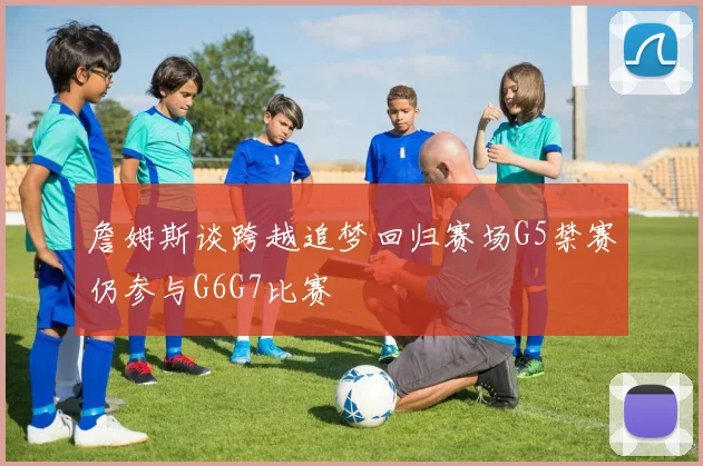 詹姆斯谈跨越追梦回归赛场G5禁赛仍参与G6G7比赛