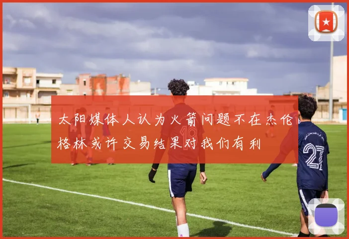 太阳媒体人认为火箭问题不在杰伦格林或许交易结果对我们有利