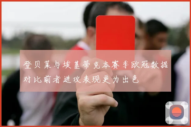 登贝莱与埃基蒂克本赛季欧冠数据对比前者进攻表现更为出色