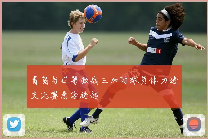 青岛与辽粤激战三加时球员体力透支比赛悬念迭起
