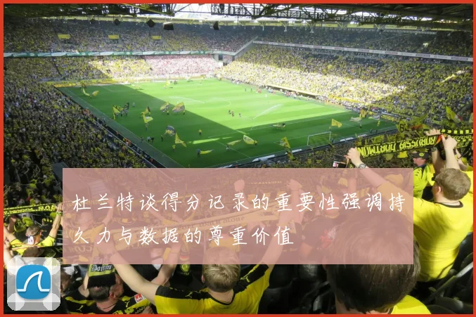 杜兰特谈得分记录的重要性强调持久力与数据的尊重价值