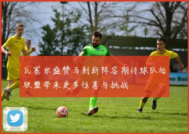 瓦塞尔盛赞马刺新阵容期待球队给联盟带来更多惊喜与挑战