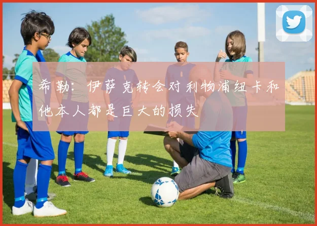 希勒：伊萨克转会对利物浦纽卡和他本人都是巨大的损失