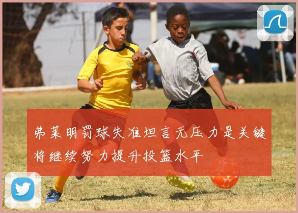 弗莱明罚球失准坦言无压力是关键将继续努力提升投篮水平