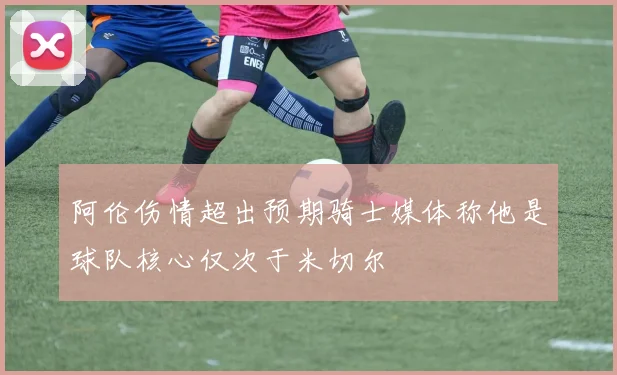 阿伦伤情超出预期骑士媒体称他是球队核心仅次于米切尔