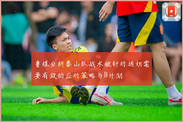 鲁媒分析泰山队战术被针对迫切需要有效的应对策略与B计划