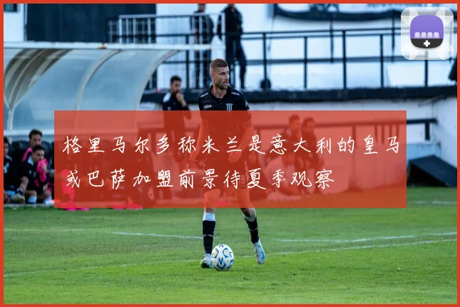 格里马尔多称米兰是意大利的皇马或巴萨加盟前景待夏季观察