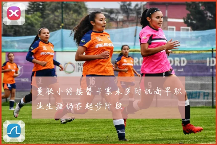 曼联小将接替卡塞米罗时机尚早职业生涯仍在起步阶段