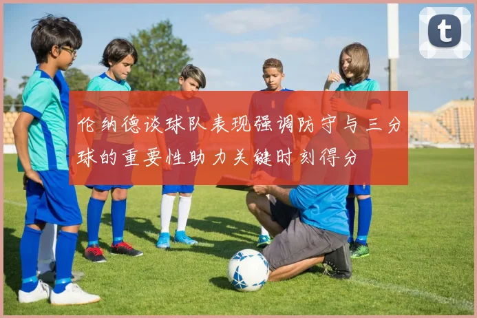 伦纳德谈球队表现强调防守与三分球的重要性助力关键时刻得分