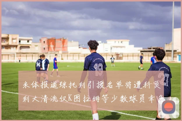 米体报道琼托利引援名单将遭科莫利大清洗仅K图拉姆等少数球员幸免于难