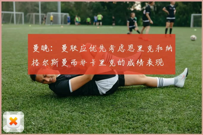 曼晚：曼联应优先考虑恩里克和纳格尔斯曼而非卡里克的成绩表现