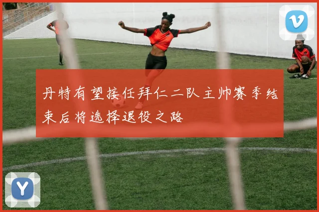 丹特有望接任拜仁二队主帅赛季结束后将选择退役之路