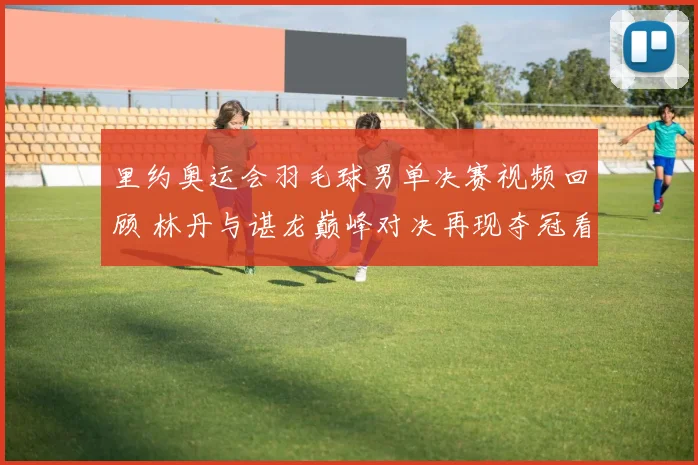 里约奥运会羽毛球男单决赛视频回顾 林丹与谌龙巅峰对决再现夺冠看点
