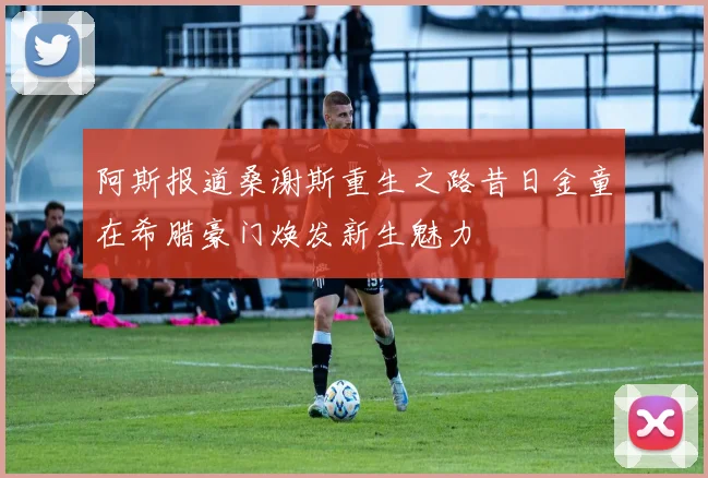 阿斯报道桑谢斯重生之路昔日金童在希腊豪门焕发新生魅力