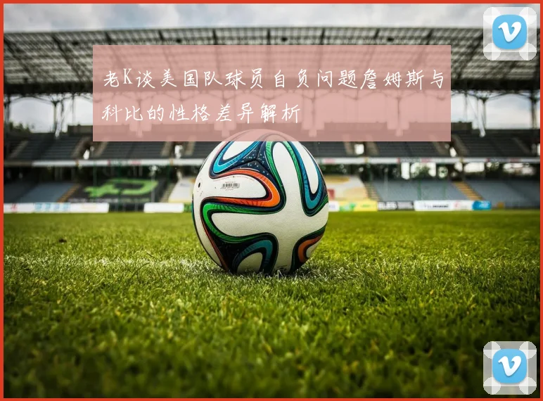 老K谈美国队球员自负问题詹姆斯与科比的性格差异解析