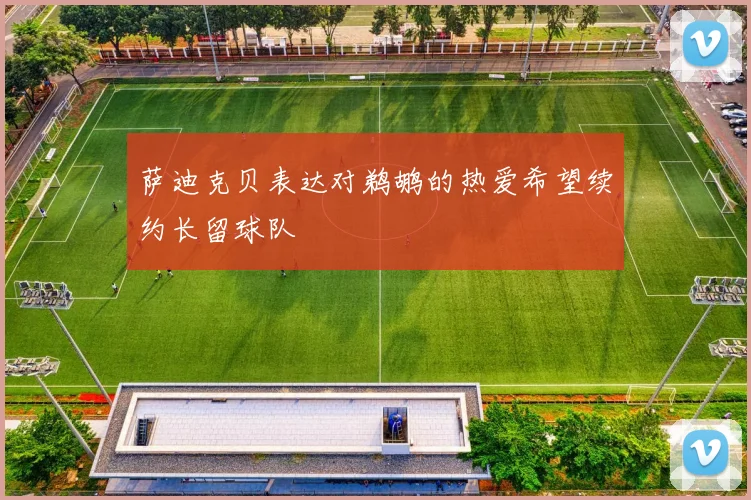 萨迪克贝表达对鹈鹕的热爱希望续约长留球队