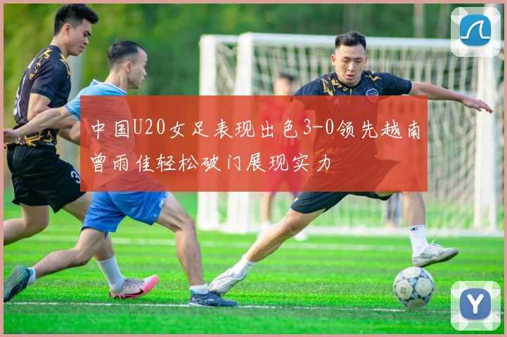 中国U20女足表现出色3-0领先越南曾雨佳轻松破门展现实力