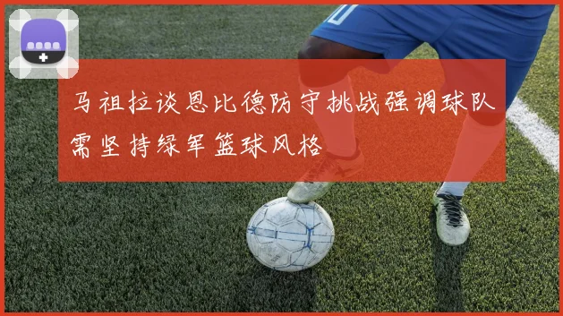 马祖拉谈恩比德防守挑战强调球队需坚持绿军篮球风格