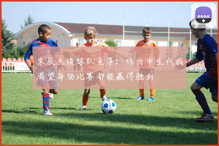 朱辰杰谈球队竞争：作为中生代我渴望每场比赛都能赢得胜利