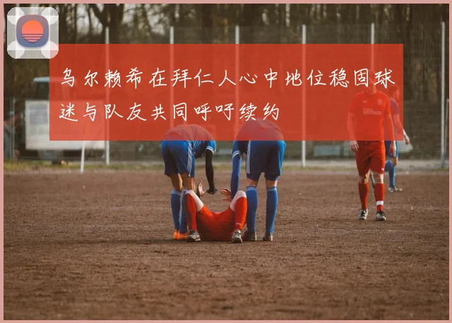 乌尔赖希在拜仁人心中地位稳固球迷与队友共同呼吁续约