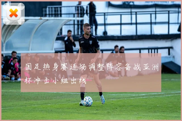 国足热身赛连场调整阵容备战亚洲杯冲击小组出线