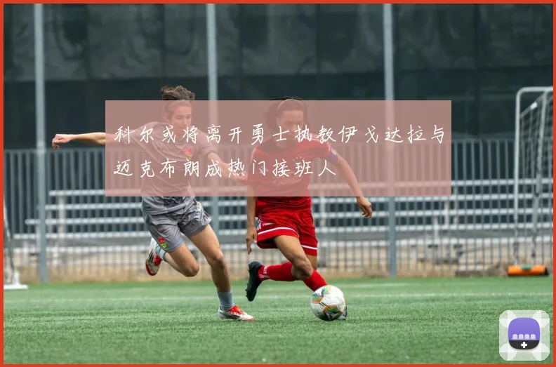 科尔或将离开勇士执教伊戈达拉与迈克布朗成热门接班人