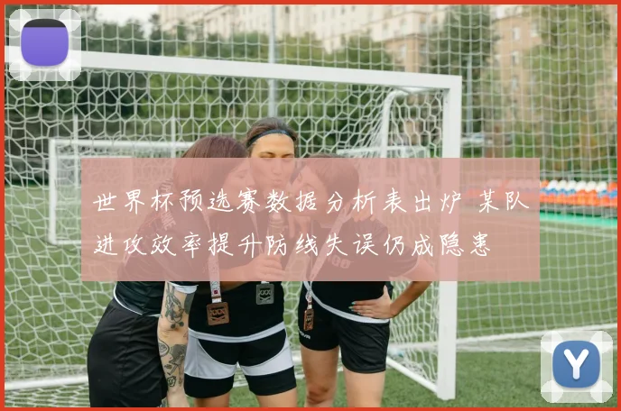 世界杯预选赛数据分析表出炉 某队进攻效率提升防线失误仍成隐患