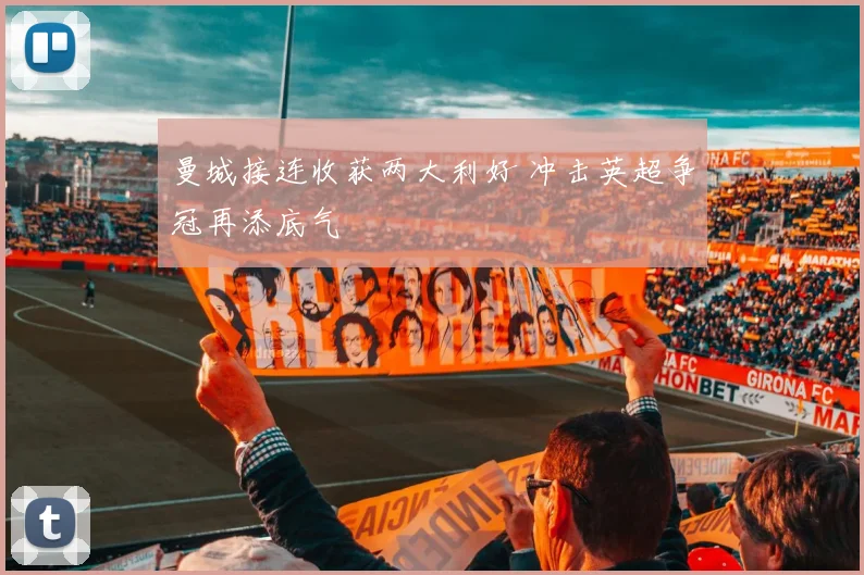 曼城接连收获两大利好 冲击英超争冠再添底气