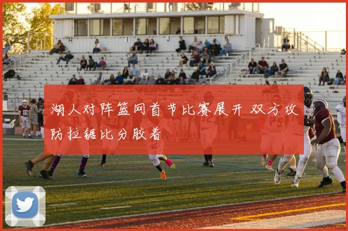 湖人对阵篮网首节比赛展开 双方攻防拉锯比分胶着