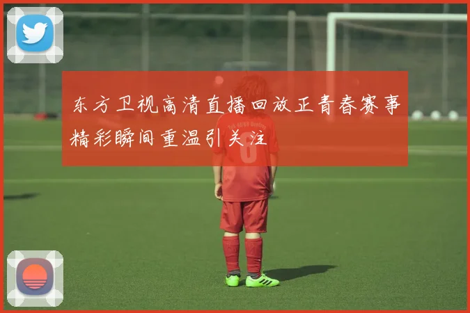 东方卫视高清直播回放正青春赛事精彩瞬间重温引关注