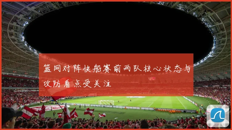 篮网对阵快船赛前两队核心状态与攻防看点受关注